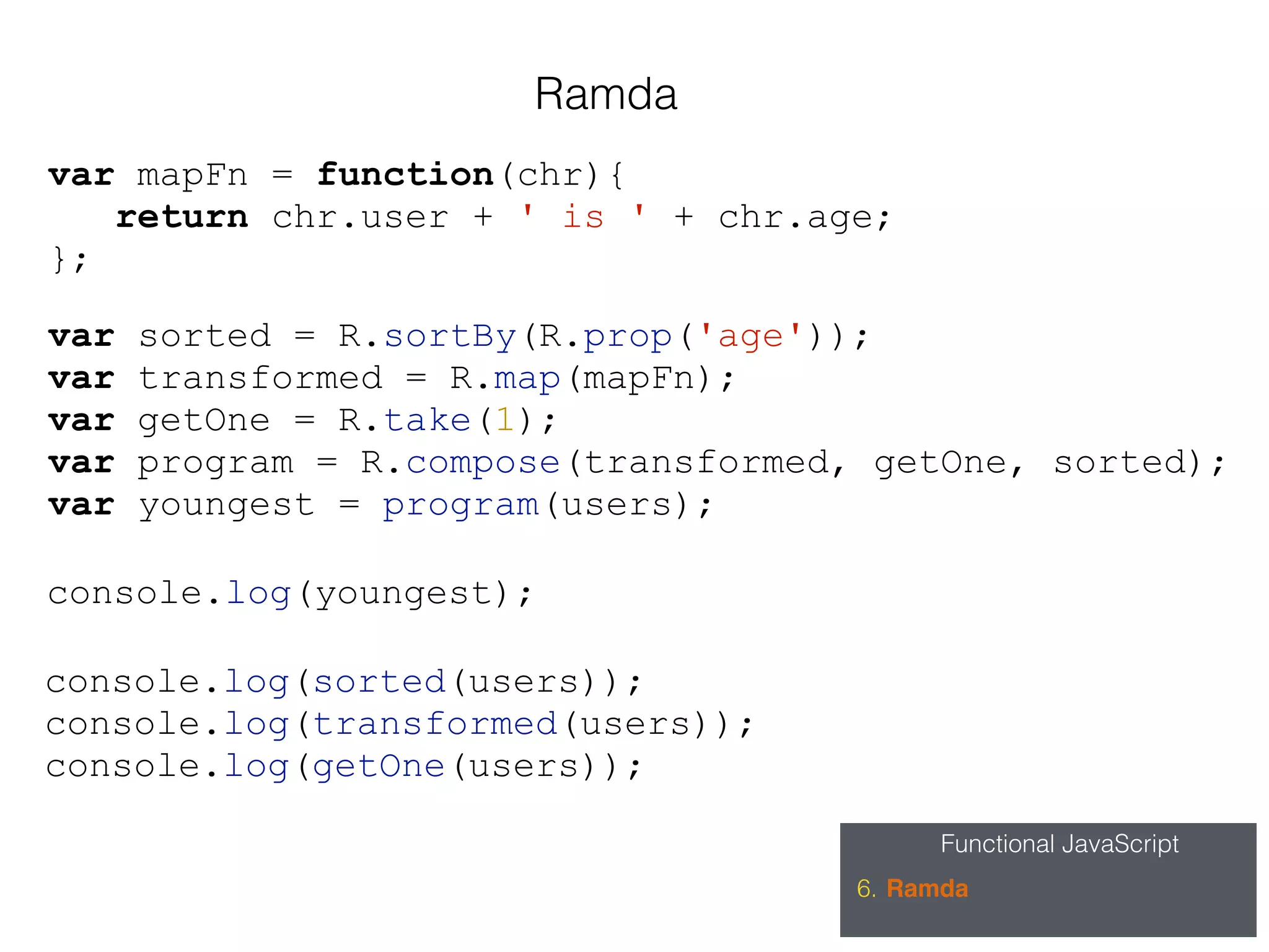Functional JavaScript
6. Ramda
Ramda
var sorted = R.sortBy(R.prop('age'));
var transformed = R.map(mapFn);
var getOne = R.take(1);
var program = R.compose(transformed, getOne, sorted);
var youngest = program(users);
var mapFn = function(chr){
return chr.user + ' is ' + chr.age;
};
console.log(sorted(users));
console.log(transformed(users));
console.log(getOne(users));
console.log(youngest);
 