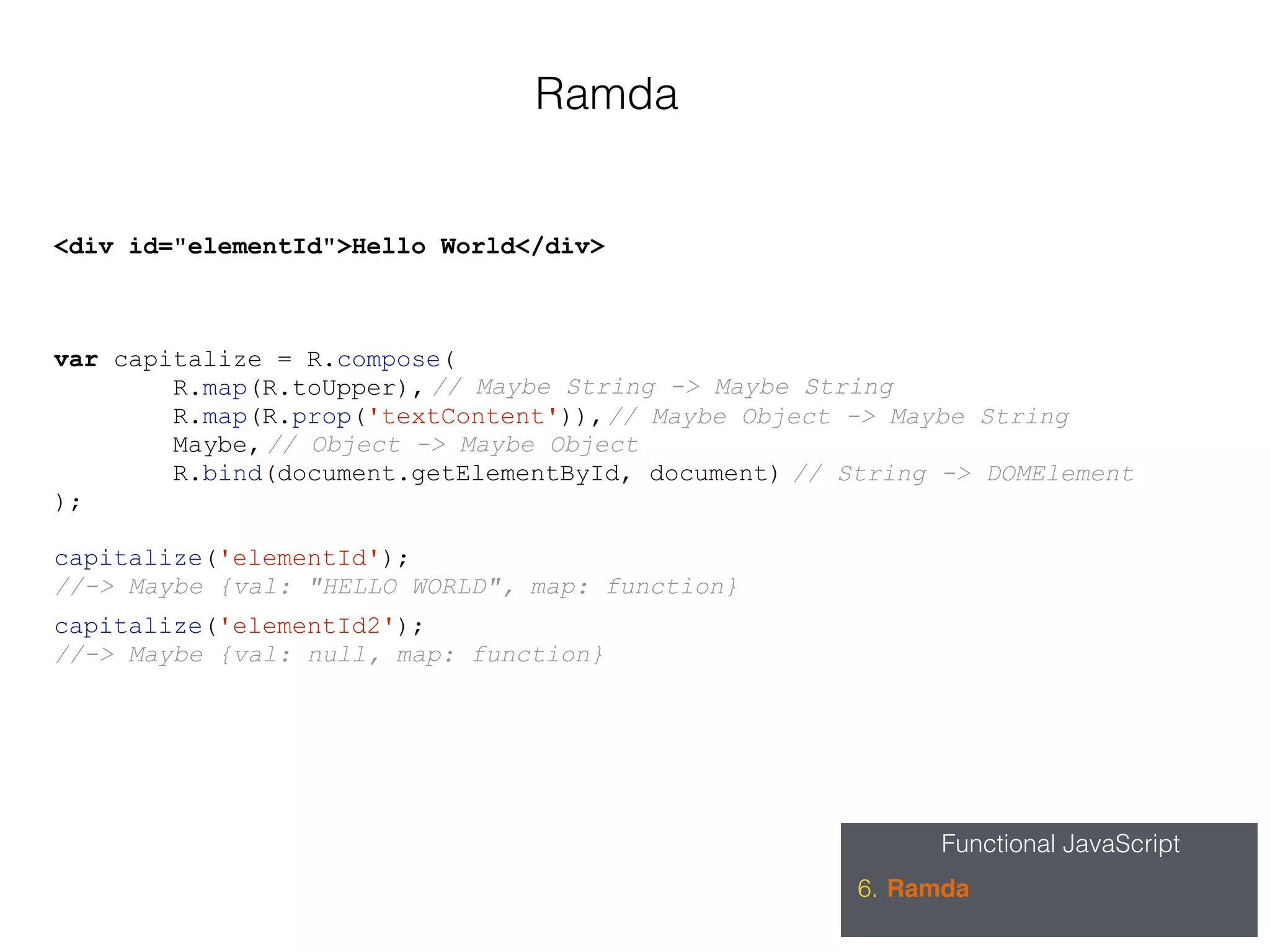 Functional JavaScript
6. Ramda
Ramda
var capitalize = R.compose(
R.map(R.toUpper),
R.map(R.prop('textContent')),
Maybe,
R.bind(document.getElementById, document)
);
// String -> DOMElement
// Object -> Maybe Object
// Maybe Object -> Maybe String
// Maybe String -> Maybe String
<div id="elementId">Hello World</div>
capitalize('elementId');
//-> Maybe {val: "HELLO WORLD", map: function}
capitalize('elementId2');
//-> Maybe {val: null, map: function}
 