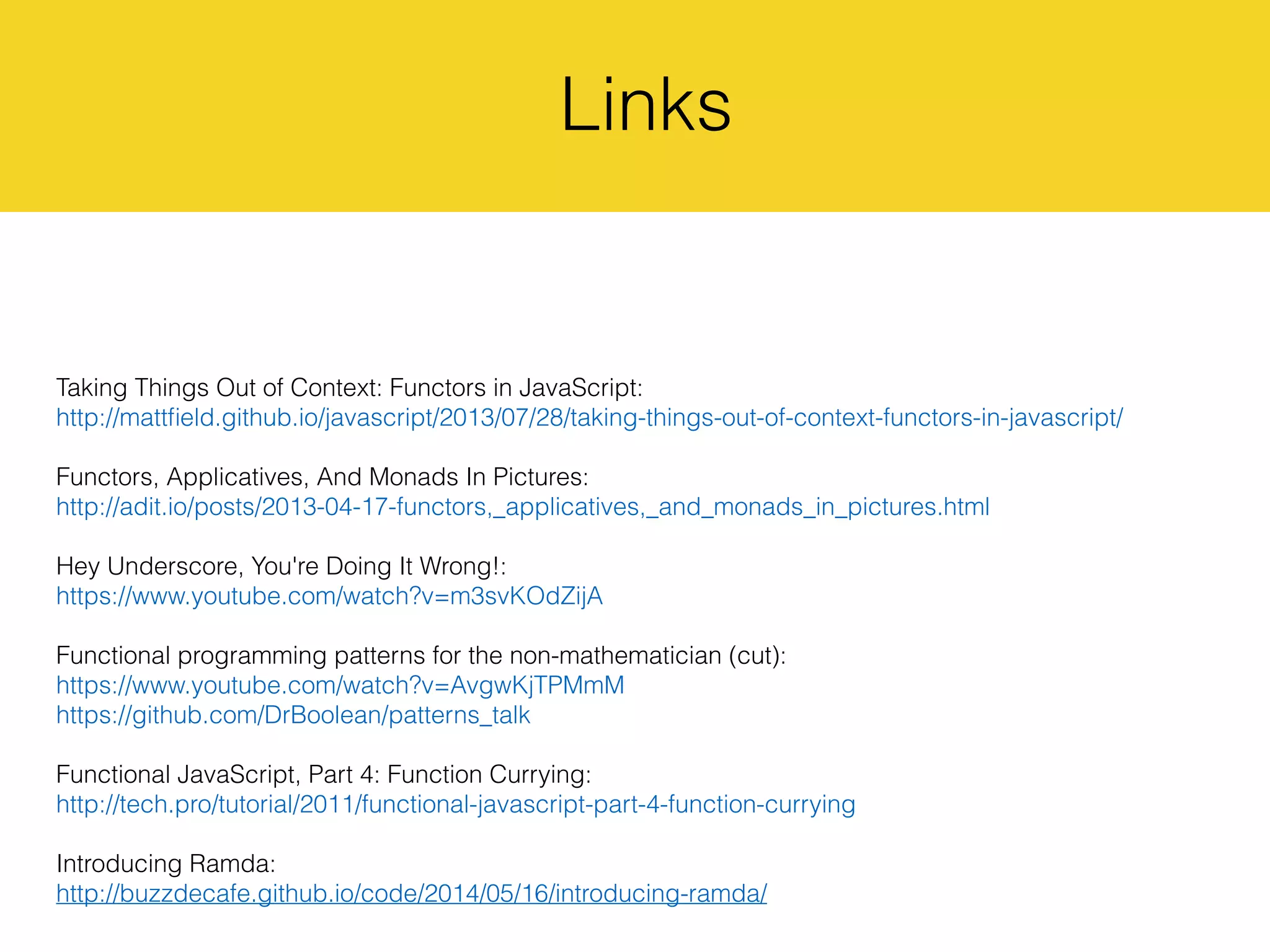 Links
Taking Things Out of Context: Functors in JavaScript:
http://mattﬁeld.github.io/javascript/2013/07/28/taking-things-out-of-context-functors-in-javascript/
Functors, Applicatives, And Monads In Pictures:
http://adit.io/posts/2013-04-17-functors,_applicatives,_and_monads_in_pictures.html
Hey Underscore, You're Doing It Wrong!:
https://www.youtube.com/watch?v=m3svKOdZijA
Functional programming patterns for the non-mathematician (cut):
https://www.youtube.com/watch?v=AvgwKjTPMmM
https://github.com/DrBoolean/patterns_talk
Functional JavaScript, Part 4: Function Currying:
http://tech.pro/tutorial/2011/functional-javascript-part-4-function-currying
Introducing Ramda:
http://buzzdecafe.github.io/code/2014/05/16/introducing-ramda/
 