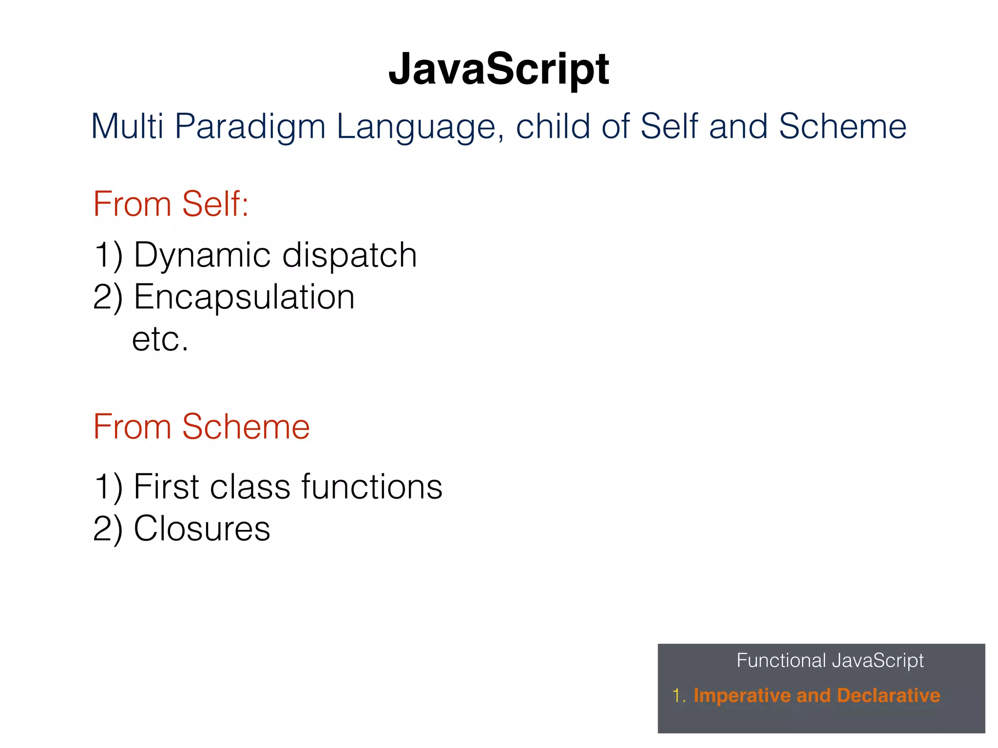 Functional JavaScript
1. Imperative and Declarative
JavaScript
Multi Paradigm Language, child of Self and Scheme
From Self:
From Scheme
1) Dynamic dispatch
2) Encapsulation
etc.
1) First class functions
2) Closures
 