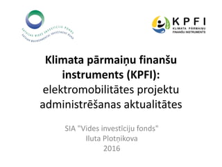 Klimata pārmaiņu finanšu
instruments (KPFI):
elektromobilitātes projektu
administrēšanas aktualitātes
SIA "Vides investīciju fonds"
Iluta Plotņikova
2016
 