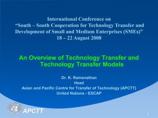 APCTT 1
International Conference on
“South – South Cooperation for Technology Transfer and
Development of Small and Medium Enterprises (SMEs)”
18 – 22 August 2008
An Overview of Technology Transfer and
Technology Transfer Models
Dr. K. Ramanathan
Head
Asian and Pacific Centre for Transfer of Technology (APCTT)
United Nations - ESCAP
 