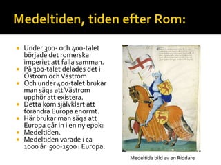  Under 300- och 400-talet
började det romerska
imperiet att falla samman.
 På 300-talet delades det i
Östrom ochVästrom
 Och under 400-talet brukar
man säga attVästrom
upphör att existera.
 Detta kom självklart att
förändra Europa enormt.
 Här brukar man säga att
Europa går in i en ny epok:
 Medeltiden.
 Medeltiden varade i ca
1000 år 500-1500 i Europa.
Medeltida bild av en Riddare
 