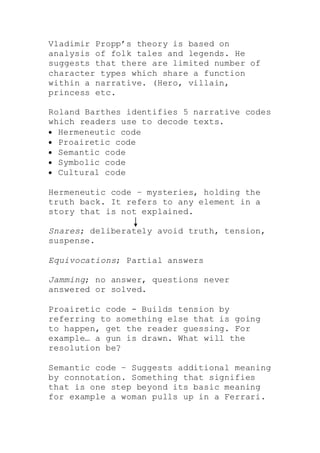 Vladimir Propp’s theory is based on
analysis of folk tales and legends. He
suggests that there are limited number of
character types which share a function
within a narrative. (Hero, villain,
princess etc.
Roland Barthes identifies 5 narrative codes
which readers use to decode texts.
 Hermeneutic code
 Proairetic code
 Semantic code
 Symbolic code
 Cultural code
Hermeneutic code – mysteries, holding the
truth back. It refers to any element in a
story that is not explained.
Snares; deliberately avoid truth, tension,
suspense.
Equivocations; Partial answers
Jamming; no answer, questions never
answered or solved.
Proairetic code - Builds tension by
referring to something else that is going
to happen, get the reader guessing. For
example… a gun is drawn. What will the
resolution be?
Semantic code – Suggests additional meaning
by connotation. Something that signifies
that is one step beyond its basic meaning
for example a woman pulls up in a Ferrari.
 