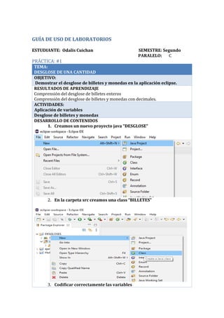 GUÍA DE USO DE LABORATORIOS
ESTUDIANTE: Odalis Cuichan SEMESTRE: Segundo
PARALELO: C
PRÁCTICA: #1
TEMA:
DESGLOSE DE UNA CANTIDAD
OBJETIVO:
Demostrar el desglose de billetes y monedas en la aplicación eclipse.
RESULTADOS DE APRENDIZAJE
Comprensión del desglose de billetes enteros
Comprensión del desglose de billetes y monedas con decimales.
ACTIVIDADES:
Aplicación de variables
Desglose de billetes y monedas
DESARROLLO DE CONTENIDOS
1. Creamos un nuevo proyecto java “DESGLOSE”
2. En la carpeta src creamos una class “BILLETES”
3. Codificar correctamente las variables
 