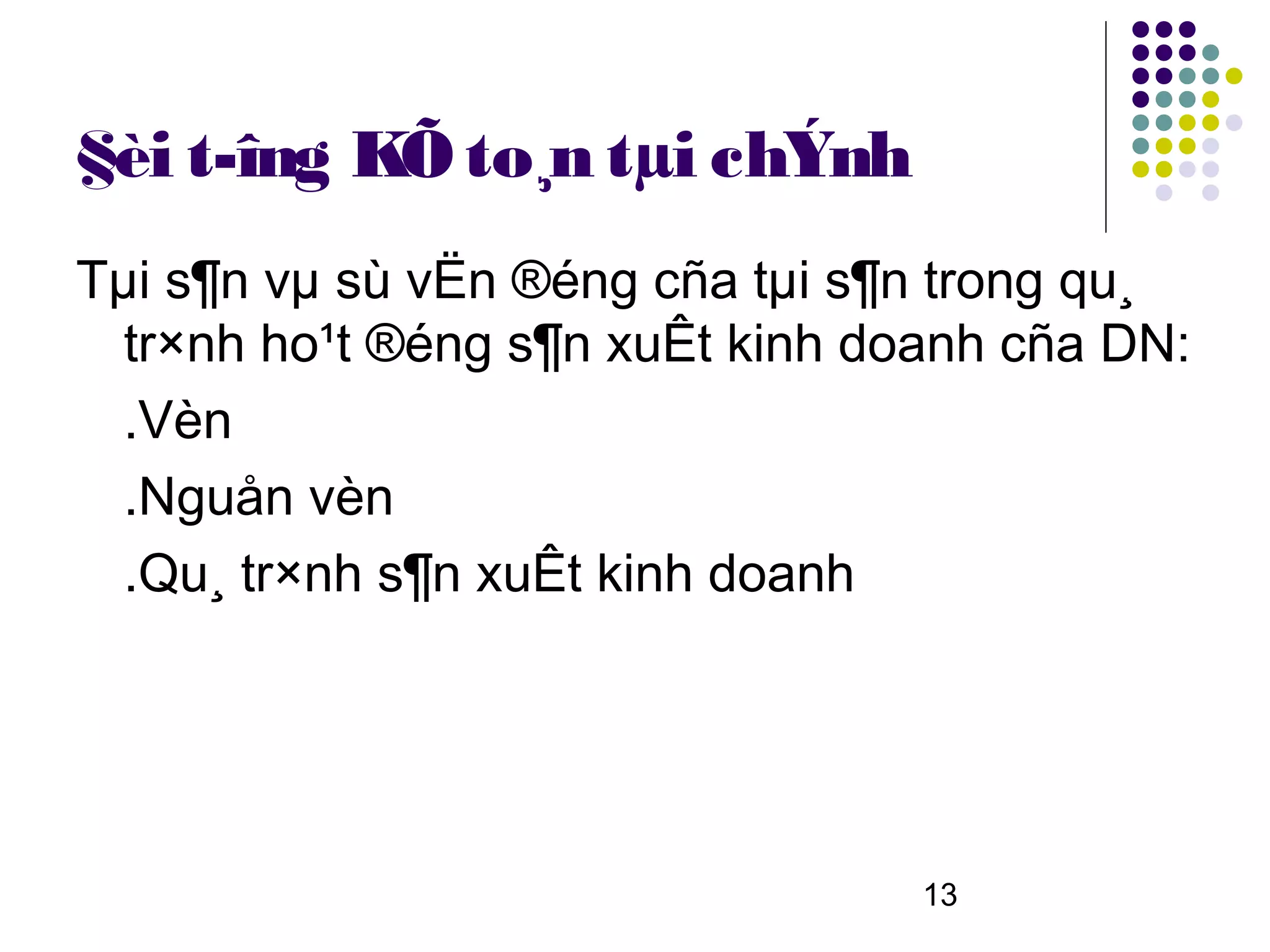 §èi t­îng KÕ to¸n tµi chÝnh
Tµi s¶n vµ sù vËn ®éng cña tµi s¶n trong qu¸
  tr×nh ho¹t ®éng s¶n xuÊt kinh doanh cña DN:
  .Vèn
  .Nguån vèn
  .Qu¸ tr×nh s¶n xuÊt kinh doanh




                                  13
 