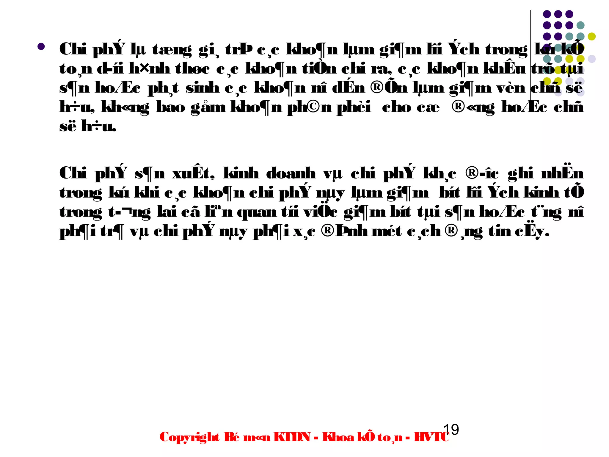    Chi phÝ lµ tæng gi¸ trÞ c¸c kho¶n lµm gi¶m lîi Ých trong kú kÕ
    to¸n d­íi h×nh thøc c¸c kho¶n tiÒn chi ra, c¸c kho¶n khÊu trõ tµi
    s¶n hoÆc ph¸t sinh c¸c kho¶n nî dÉn ®Õn lµm gi¶m vèn chñ së
    h÷u, kh«ng bao gåm kho¶n ph©n phèi cho cæ ®«ng hoÆc chñ
    së h÷u.

    Chi phÝ s¶n xuÊt, kinh doanh vµ chi phÝ kh¸c ®­îc ghi nhËn
    trong kú khi c¸c kho¶n chi phÝ nµy lµm gi¶m bít lîi Ých kinh tÕ
    trong t­¬ng lai cã liªn quan tíi viÖc gi¶m bít tµi s¶n hoÆc t¨ng nî
    ph¶i tr¶ vµ chi phÝ nµy ph¶i x¸c ®Þnh mét c¸ch ®¸ng tin cËy.




                                                          19
                Copyright Bé m«n KTDN - Khoa kÕ to¸n - HVTC
 
