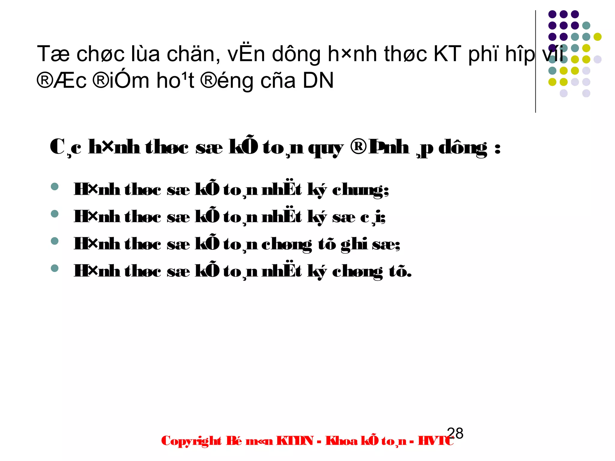 Tæ chøc lùa chän, vËn dông h×nh thøc KT phï hîp víi
®Æc ®iÓm ho¹t ®éng cña DN

 C¸c h×nh thøc sæ kÕ to¸n quy ®Þnh ¸p dông :
    H×nh thøc sæ kÕ to¸n nhËt ký chung;
    H×nh thøc sæ kÕ to¸n nhËt ký sæ c¸i;
    H×nh thøc sæ kÕ to¸n chøng tõ ghi sæ;
    H×nh thøc sæ kÕ to¸n nhËt ký chøng tõ.




                                                        28
              Copyright Bé m«n KTDN - Khoa kÕ to¸n - HVTC
 