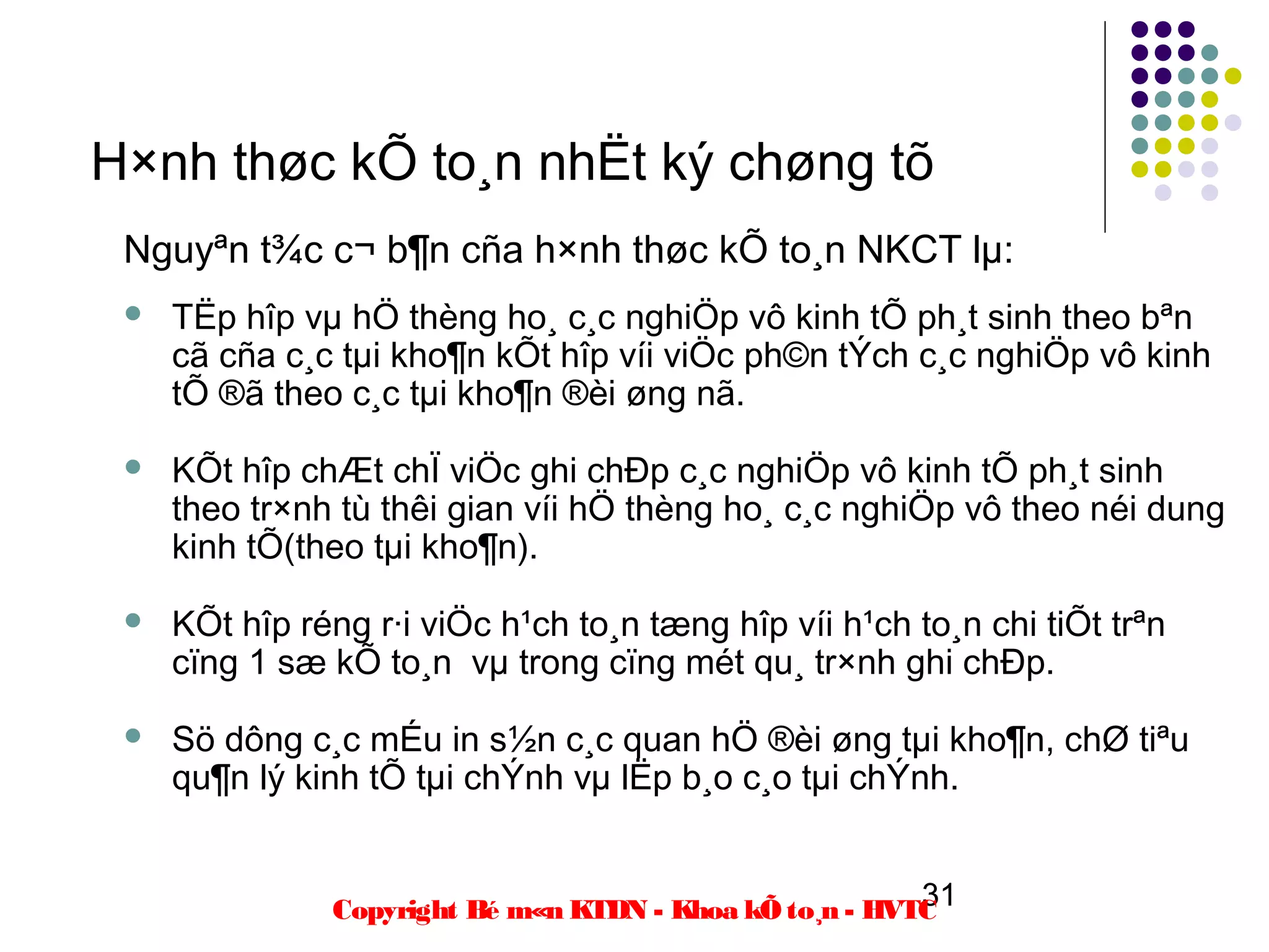H×nh thøc kÕ to¸n nhËt ký chøng tõ
 Nguyªn t¾c c¬ b¶n cña h×nh thøc kÕ to¸n NKCT lµ:
    TËp hîp vµ hÖ thèng ho¸ c¸c nghiÖp vô kinh tÕ ph¸t sinh theo bªn
     cã cña c¸c tµi kho¶n kÕt hîp víi viÖc ph©n tÝch c¸c nghiÖp vô kinh
     tÕ ®ã theo c¸c tµi kho¶n ®èi øng nã.

    KÕt hîp chÆt chÏ viÖc ghi chÐp c¸c nghiÖp vô kinh tÕ ph¸t sinh
     theo tr×nh tù thêi gian víi hÖ thèng ho¸ c¸c nghiÖp vô theo néi dung
     kinh tÕ(theo tµi kho¶n).

    KÕt hîp réng r·i viÖc h¹ch to¸n tæng hîp víi h¹ch to¸n chi tiÕt trªn
     cïng 1 sæ kÕ to¸n vµ trong cïng mét qu¸ tr×nh ghi chÐp.

    Sö dông c¸c mÉu in s½n c¸c quan hÖ ®èi øng tµi kho¶n, chØ tiªu
     qu¶n lý kinh tÕ tµi chÝnh vµ lËp b¸o c¸o tµi chÝnh.


                                                         31
               Copyright Bé m«n KTDN - Khoa kÕ to¸n - HVTC
 