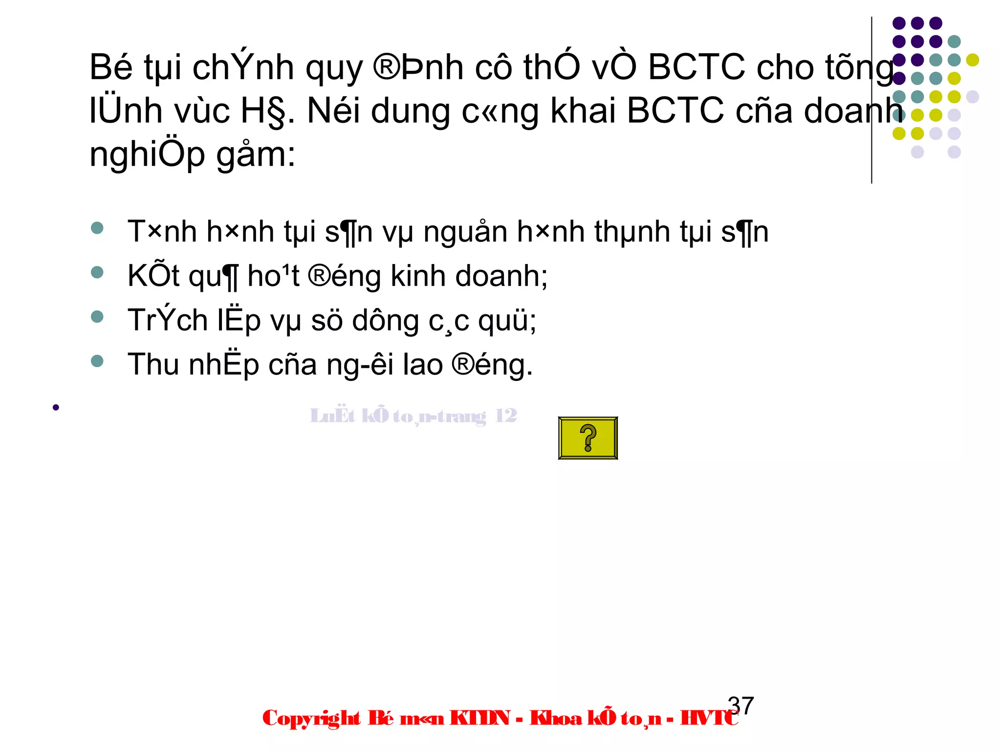 Bé tµi chÝnh quy ®Þnh cô thÓ vÒ BCTC cho tõng
    lÜnh vùc H§. Néi dung c«ng khai BCTC cña doanh
    nghiÖp gåm:
       T×nh h×nh tµi s¶n vµ nguån h×nh thµnh tµi s¶n
       KÕt qu¶ ho¹t ®éng kinh doanh;
       TrÝch lËp vµ sö dông c¸c quü;
       Thu nhËp cña ng­êi lao ®éng.
•                    LuËt kÕ to¸n-trang 12




                                                           37
                 Copyright Bé m«n KTDN - Khoa kÕ to¸n - HVTC
 