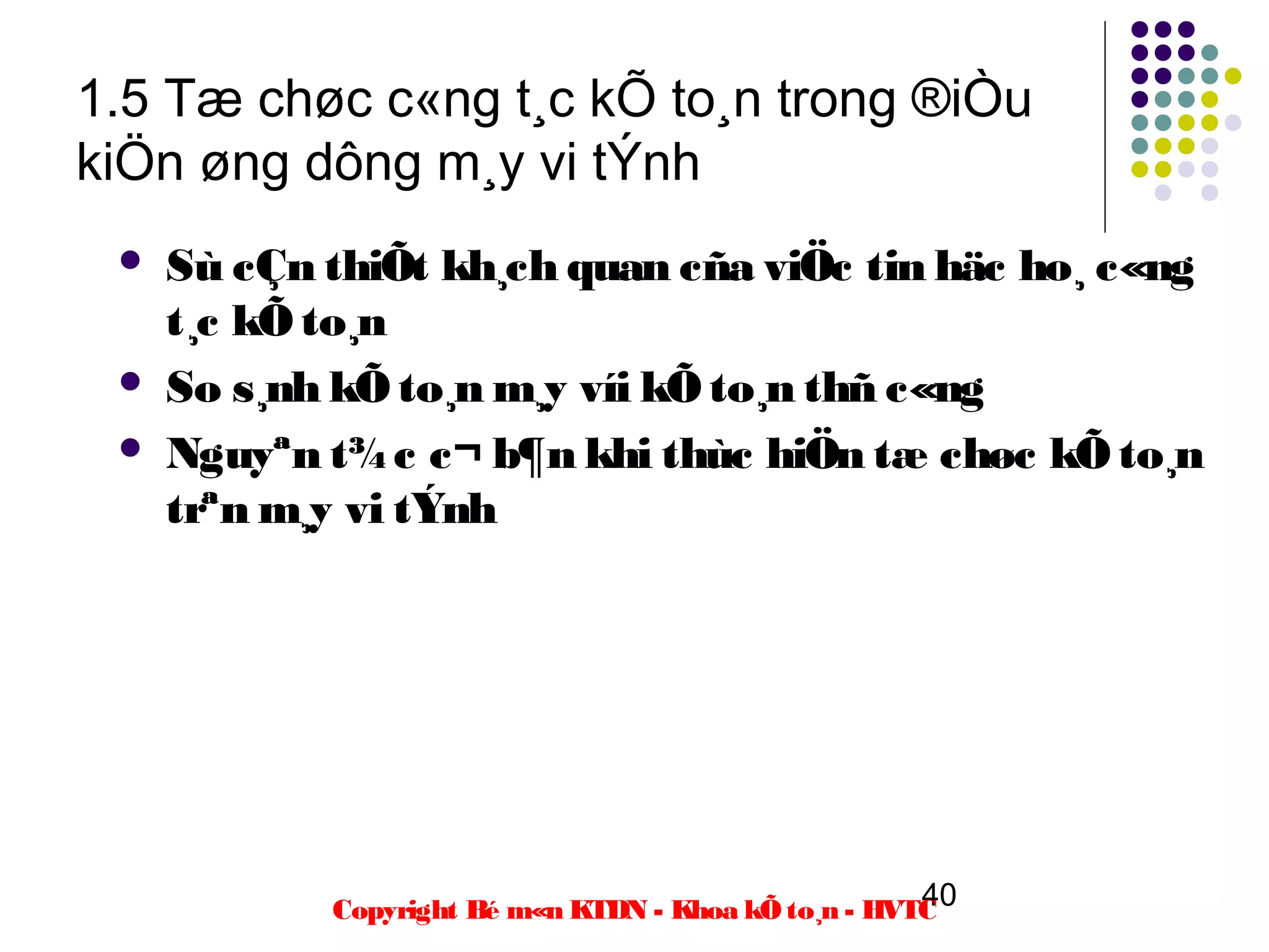 1.5 Tæ chøc c«ng t¸c kÕ to¸n trong ®iÒu
kiÖn øng dông m¸y vi tÝnh
    Sù cÇn thiÕt kh¸ch quan cña viÖc tin häc ho¸ c«ng
     t¸c kÕ to¸n
    So s¸nh kÕ to¸n m¸y víi kÕ to¸n thñ c«ng
    Nguyªn t¾ c c¬ b¶n khi thùc hiÖn tæ chøc kÕ to¸n
     trªn m¸y vi tÝnh




                                                      40
            Copyright Bé m«n KTDN - Khoa kÕ to¸n - HVTC
 