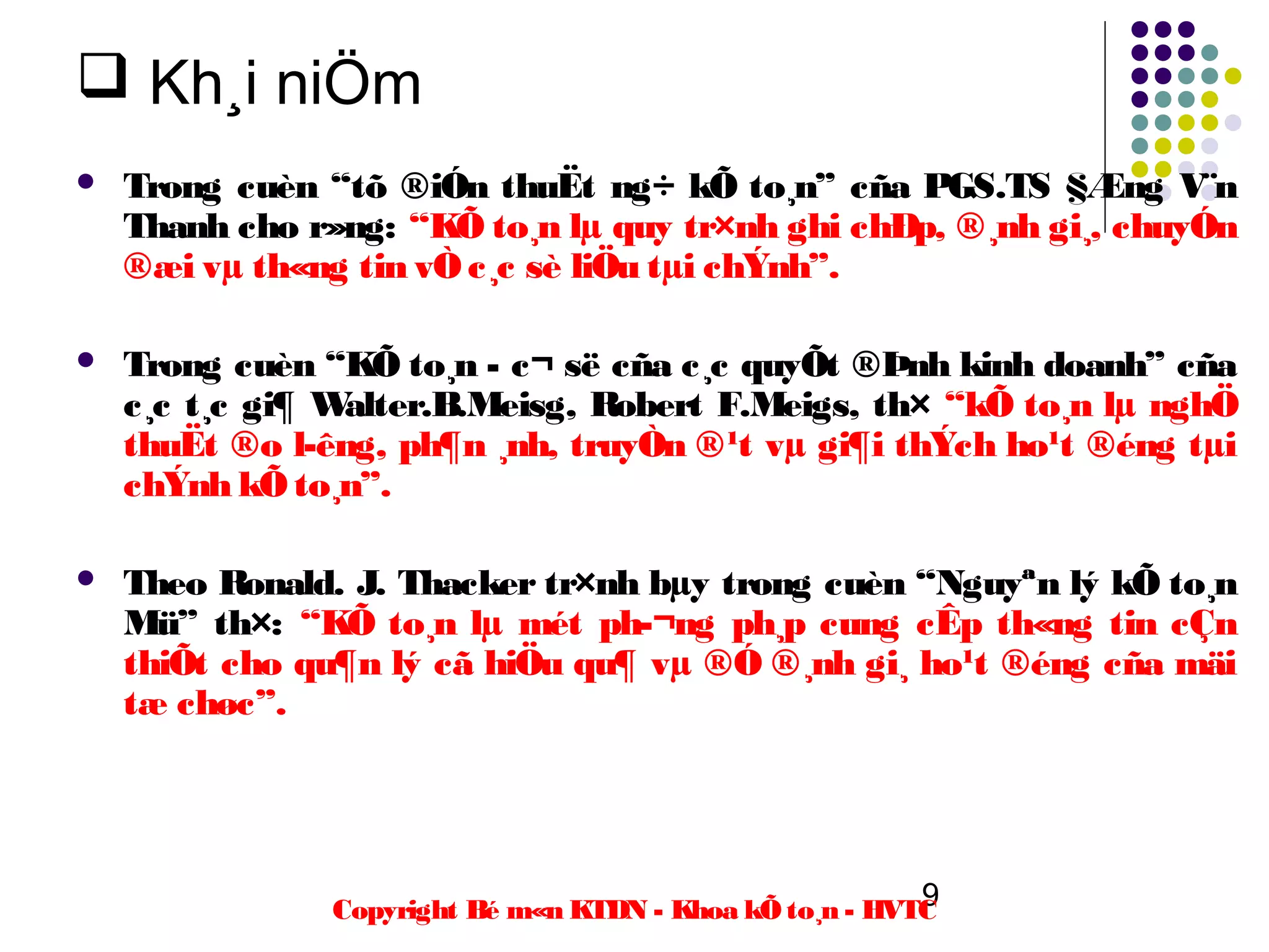  Kh¸i niÖm
   Trong cuèn “tõ ®iÓn thuËt ng÷ kÕ to¸n” cña PGS.TS §Æng V¨n
    Thanh cho r»ng: “KÕ to¸n lµ quy tr×nh ghi chÐp, ®¸nh gi¸, chuyÓn
    ®æi vµ th«ng tin vÒ c¸c sè liÖu tµi chÝnh”.

   Trong cuèn “KÕ to¸n - c¬ së cña c¸c quyÕt ®Þnh kinh doanh” cña
    c¸c t¸c gi¶ Walter.B.Meisg, Robert F.Meigs, th× “kÕ to¸n lµ nghÖ
    thuËt ®o l­êng, ph¶n ¸nh, truyÒn ®¹t vµ gi¶i thÝch ho¹t ®éng tµi
    chÝnh kÕ to¸n”.

   Theo Ronald. J. Thacker tr×nh bµy trong cuèn “Nguyªn lý kÕ to¸n
    Mü” th×: “KÕ to¸n lµ mét ph­¬ng ph¸p cung cÊp th«ng tin cÇn
    thiÕt cho qu¶n lý cã hiÖu qu¶ vµ ®Ó ®¸nh gi¸ ho¹t ®éng cña mäi
    tæ chøc”.




                                                         9
               Copyright Bé m«n KTDN - Khoa kÕ to¸n - HVTC
 