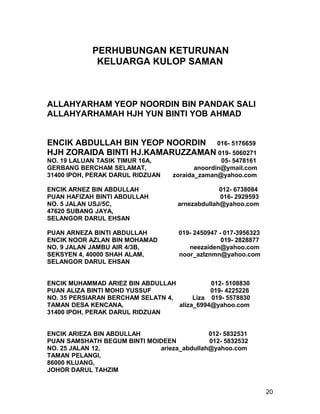 PERHUBUNGAN KETURUNAN
             KELUARGA KULOP SAMAN



ALLAHYARHAM YEOP NOORDIN BIN PANDAK SALI
ALLAHYARHAMAH HJH YUN BINTI YOB AHMAD


ENCIK ABDULLAH BIN YEOP NOORDIN 016- 5176659
HJH ZORAIDA BINTI HJ.KAMARUZZAMAN 019- 5060271
NO. 19 LALUAN TASIK TIMUR 16A,                    05- 5478161
GERBANG BERCHAM SELAMAT,                  anoordin@ymail.com
31400 IPOH, PERAK DARUL RIDZUAN    zoraida_zaman@yahoo.com

ENCIK ARNEZ BIN ABDULLAH                         012- 6738084
PUAN HAFIZAH BINTI ABDULLAH                      016- 2929593
NO. 5 JALAN USJ/5C,                 arnezabdullah@yahoo.com
47620 SUBANG JAYA,
SELANGOR DARUL EHSAN

PUAN ARNEZA BINTI ABDULLAH          019- 2450947 - 017-3956323
ENCIK NOOR AZLAN BIN MOHAMAD                      019- 2828877
NO. 9 JALAN JAMBU AIR 4/3B,            neezaiden@yahoo.com
SEKSYEN 4, 40000 SHAH ALAM,         noor_azlznmn@yahoo.com
SELANGOR DARUL EHSAN


ENCIK MUHAMMAD ARIEZ BIN ABDULLAH            012- 5108830
PUAN ALIZA BINTI MOHD YUSSUF                 019- 4225226
NO. 35 PERSIARAN BERCHAM SELATN 4,      Liza 019- 5578830
TAMAN DESA KENCANA,                aliza_6994@yahoo.com
31400 IPOH, PERAK DARUL RIDZUAN


ENCIK ARIEZA BIN ABDULLAH                   012- 5832531
PUAN SAMSHATH BEGUM BINTI MOIDEEN           012- 5832532
NO. 25 JALAN 12,             arieza_abdullah@yahoo.com
TAMAN PELANGI,
86000 KLUANG,
JOHOR DARUL TAHZIM


                                                                 20
 