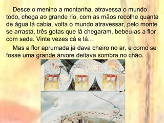 Desce o menino a montanha, atravessa o mundo
todo, chega ao grande rio, com as mãos recolhe quanta
de água lá cabia, volta o mundo atravessar, pelo monte
se arrasta, três gotas que lá chegaram, bebeu-as a flor
com sede. Vinte vezes cá e lá…
Mas a flor aprumada já dava cheiro no ar, e como se
fosse uma grande árvore deitava sombra no chão.
 