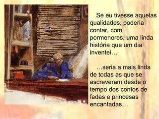 Se eu tivesse aquelas
qualidades, poderia
contar, com
pormenores, uma linda
história que um dia
inventei…
…seria a mais linda
de todas as que se
escreveram desde o
tempo dos contos de
fadas e princesas
encantadas…
 