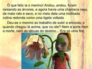 Ó que feliz ia o menino! Andou, andou, foram
rareando as árvores, e agora havia uma charneca rasa,
de mato ralo e seco, e no meio dela uma inclinada
colina redonda como uma tigela voltada.
Deu-se o menino ao trabalho de subir a encosta, e
quando chegou lá acima, que viu ele? Nem a sorte nem
a morte, nem as tábuas do destino… Era só uma flor.
 