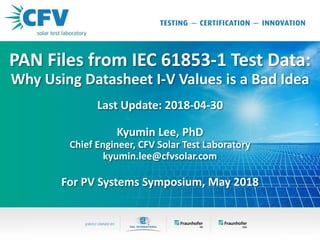 PAN Files from IEC 61853-1 Test Data:
Why Using Datasheet I-V Values is a Bad Idea
Last Update: 2018-04-30
Kyumin Lee, PhD
Chief Engineer, CFV Solar Test Laboratory
kyumin.lee@cfvsolar.com
For PV Systems Symposium, May 2018
 