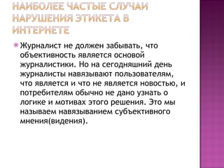 Журналист не должен забывать, что объективность является основой журналистики. Но на сегодняшний день журналисты навязывают пользователям, что является и что не является новостью, и потребителям обычно не дано узнать о логике и мотивах этого решения. Это мы называем навязыванием субъективного мнения(видения). 