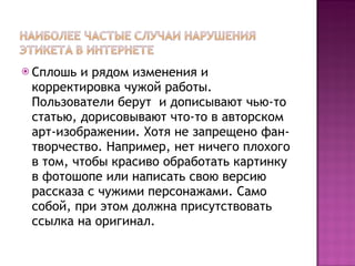 Сплошь и рядом изменения и корректировка чужой работы. Пользователи берут  и дописывают чью-то статью, дорисовывают что-то в авторском арт-изображении. Хотя не запрещено фан-творчество. Например, нет ничего плохого в том, чтобы красиво обработать картинку в фотошопе или написать свою версию рассказа с чужими персонажами. Само собой, при этом должна присутствовать ссылка на оригинал.  
