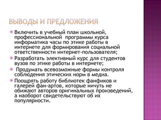 Включить в учебный план школьной, профессиональной  программы курса информатика часы по этике работы в интернете для формирования социальной ответственности интернет-пользователя; Разработать элективный курс для студентов вузов по этике работы в интернете; Продумать всевозможные формы контроля соблюдения этических норм в медиа. Поощрять работу библиотек фанфиков и галерей фан-артов, которые ничуть не обижают авторов оригинальных произведений, а наоборот свидетельствуют об их популярности.  