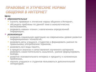 Цели: образовательные   изучить правовые и этические нормы общения в Интернет,  обсуждать проблемы по данной теме в монологических высказываниях,  развивать навыки чтения с извлечением определенной информации;  развивающие   развивать социальную адаптацию на современном уровне развития информационных технологий,  развивать речь учащихся, студентов и формировать умения по правильному употреблению терминов,  развивать все виды памяти,  в процессе анализа и сопоставления изученного материала развивать самостоятельность мышления, умение формулировать выводы,  развитие познавательного интереса к предмету и изложенным проблемам,  научить учащихся и студентов пользоваться дополнительной литературой. 