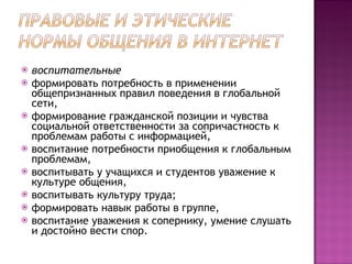 воспитательные  формировать потребность в применении общепризнанных правил поведения в глобальной сети,  формирование гражданской позиции и чувства социальной ответственности за сопричастность к проблемам работы с информацией,  воспитание потребности приобщения к глобальным проблемам,  воспитывать у учащихся и студентов уважение к культуре общения,  воспитывать культуру труда;  формировать навык работы в группе,  воспитание уважения к сопернику, умение слушать и достойно вести спор.  