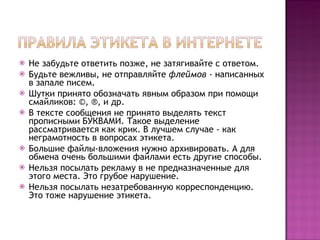 Не забудьте ответить позже, не затягивайте с ответом.  Будьте вежливы, не отправляйте  флеймов  - написанных в запале писем.  Шутки принято обозначать явным образом при помощи смайликов: ©, ®, и др.  В тексте сообщения не принято выделять текст прописными БУКВАМИ. Такое выделение рассматривается как крик. В лучшем случае - как неграмотность в вопросах этикета.  Большие файлы-вложения нужно архивировать. А для обмена очень большими файлами есть другие способы.  Нельзя посылать рекламу в не предназначенные для этого места. Это грубое нарушение.  Нельзя посылать незатребованную корреспонденцию. Это тоже нарушение этикета.  
