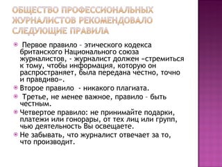 Первое правило – этического кодекса британского Национального союза журналистов, - журналист должен «стремиться к тому, чтобы информация, которую он распространяет, была передана честно, точно и правдиво».  Второе правило  - никакого плагиата.  Третье, не менее важное, правило – быть честным.  Четвертое правило: не принимайте подарки, платежи или гонорары, от тех лиц или групп, чью деятельность Вы освещаете. Не забывать, что журналист отвечает за то, что производит.  