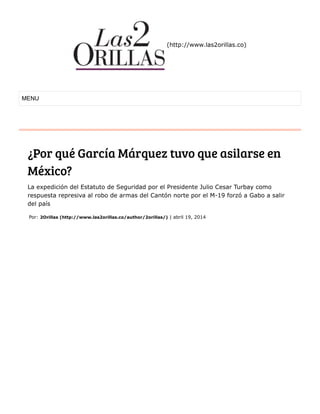 (http://www.las2orillas.co)
¿Por qué García Márquez tuvo que asilarse en
México?
La expedición del Estatuto de Seguridad por el Presidente Julio Cesar Turbay como
respuesta represiva al robo de armas del Cantón norte por el M-19 forzó a Gabo a salir
del país
MENU
Por: 2Orillas (http://www.las2orillas.co/author/2orillas/) | abril 19, 2014
 