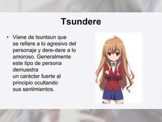 Tsundere 
• Viene de tsuntsun que 
se refiere a lo agresivo del 
personaje y dere-dere a lo 
amoroso. Generalmente 
este tipo de persona 
demuestra 
un carácter fuerte al 
principio ocultando 
sus sentimientos. 
 