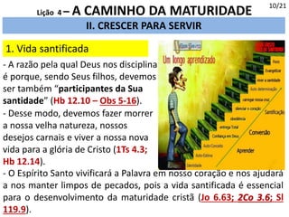 II. CRESCER PARA SERVIR
1. Vida santificada
10/21
Lição 4 – A CAMINHO DA MATURIDADE
- A razão pela qual Deus nos disciplina
é porque, sendo Seus filhos, devemos
ser também “participantes da Sua
santidade” (Hb 12.10 – Obs 5-16).
- O Espírito Santo vivificará a Palavra em nosso coração e nos ajudará
a nos manter limpos de pecados, pois a vida santificada é essencial
para o desenvolvimento da maturidade cristã (Jo 6.63; 2Co 3.6; Sl
119.9).
- Desse modo, devemos fazer morrer
a nossa velha natureza, nossos
desejos carnais e viver a nossa nova
vida para a glória de Cristo (1Ts 4.3;
Hb 12.14).
 