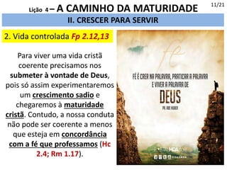 2. Vida controlada Fp 2.12,13
II. CRESCER PARA SERVIR
11/21
Lição 4 – A CAMINHO DA MATURIDADE
Para viver uma vida cristã
coerente precisamos nos
submeter à vontade de Deus,
pois só assim experimentaremos
um crescimento sadio e
chegaremos à maturidade
cristã. Contudo, a nossa conduta
não pode ser coerente a menos
que esteja em concordância
com a fé que professamos (Hc
2.4; Rm 1.17).
 