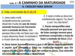 2. Vida controlada Fp 2.12,13
II. CRESCER PARA SERVIR
12/21
Lição 4 – A CAMINHO DA MATURIDADE
4. Deve haver harmonia entre o que é de nossa responsabilidade
e aquilo que compete a Deus na realização daquilo que Ele
espera de nós, e Ele deseja que, em ambos os casos, isso redunde
em crescimento contínuo e maturidade
1. Uma vida cristã
verdadeiramente coerente
depende muito do uso da nossa
vontade humana em harmonia
com a vontade de Deus. Isto
porque Deus não vai fazer por nós
o que devemos fazer. A vontade é
o maior dom do nosso espírito.
3. Paulo compartilha uma
situação pessoal em que teve
de lutar consigo mesmo para
continuar cumprindo a meta de
fazer a vontade de Deus (1Co
9.27).
2. E todo cristão já deve ter
estabelecido alguns “eu farei”
e uns “eu não farei”.
 