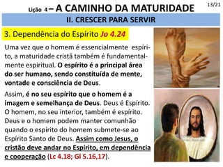 3. Dependência do Espírito Jo 4.24
13/21
II. CRESCER PARA SERVIR
Lição 4 – A CAMINHO DA MATURIDADE
Uma vez que o homem é essencialmente espíri-
to, a maturidade cristã também é fundamental-
mente espiritual. O espírito é a principal área
do ser humano, sendo constituída de mente,
vontade e consciência de Deus.
Assim, é no seu espírito que o homem é a
imagem e semelhança de Deus. Deus é Espírito.
O homem, no seu interior, também é espírito.
Deus e o homem podem manter comunhão
quando o espírito do homem submete-se ao
Espírito Santo de Deus. Assim como Jesus, o
cristão deve andar no Espírito, em dependência
e cooperação (Lc 4.18; Gl 5.16,17).
 