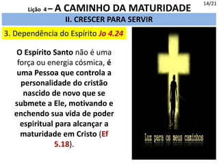 14/21
II. CRESCER PARA SERVIR
3. Dependência do Espírito Jo 4.24
Lição 4 – A CAMINHO DA MATURIDADE
O Espírito Santo não é uma
força ou energia cósmica, é
uma Pessoa que controla a
personalidade do cristão
nascido de novo que se
submete a Ele, motivando e
enchendo sua vida de poder
espiritual para alcançar a
maturidade em Cristo (Ef
5.18).
 