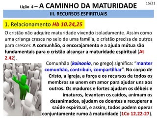 III. RECURSOS ESPIRITUAIS
1. Relacionamento Hb 10.24,25
15/21
Lição 4 – A CAMINHO DA MATURIDADE
O cristão não adquire maturidade vivendo isoladamente. Assim como
uma criança cresce no seio de uma família, o cristão precisa de outros
para crescer. A comunhão, o encorajamento e a ajuda mútua são
fundamentais para o cristão alcançar a maturidade espiritual (At
2.42).
Comunhão (koinonia, no grego) significa: “manter
comunhão, contribuir, compartilhar”. No corpo de
Cristo, a Igreja, a força e os recursos de todos os
membros se unem em amor para ajudar uns aos
outros. Os maduros e fortes ajudam os débeis e
imaturos, levantam os caídos, animam os
desanimados, ajudam os doentes a recuperar a
saúde espiritual, e assim, todos podem operar
conjuntamente rumo à maturidade (1Co 12.22-27).
 