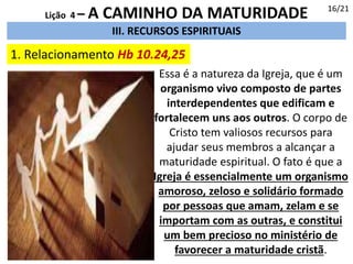 III. RECURSOS ESPIRITUAIS
1. Relacionamento Hb 10.24,25
16/21
Lição 4 – A CAMINHO DA MATURIDADE
Essa é a natureza da Igreja, que é um
organismo vivo composto de partes
interdependentes que edificam e
fortalecem uns aos outros. O corpo de
Cristo tem valiosos recursos para
ajudar seus membros a alcançar a
maturidade espiritual. O fato é que a
Igreja é essencialmente um organismo
amoroso, zeloso e solidário formado
por pessoas que amam, zelam e se
importam com as outras, e constitui
um bem precioso no ministério de
favorecer a maturidade cristã.
 