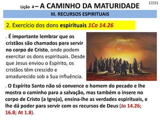 III. RECURSOS ESPIRITUAIS
2. Exercício dos dons espirituais 1Co 14.26
17/21
Lição 4 – A CAMINHO DA MATURIDADE
. É importante lembrar que os
cristãos são chamados para servir
no corpo de Cristo, onde podem
exercitar os dons espirituais. Desde
que Jesus enviou o Espírito, os
cristãos têm crescido e
amadurecido sob a Sua influência.
. O Espírito Santo não só convence o homem do pecado e lhe
mostra o caminho para a salvação, mas também o insere no
corpo de Cristo (a Igreja), ensina-lhe as verdades espirituais, e
lhe dá poder para servir com os recursos de Deus (Jo 14.26;
16.8; At 1.8).
 