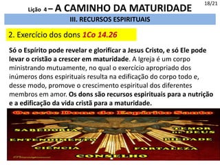 III. RECURSOS ESPIRITUAIS
2. Exercício dos dons 1Co 14.26
18/21
Lição 4 – A CAMINHO DA MATURIDADE
Só o Espírito pode revelar e glorificar a Jesus Cristo, e só Ele pode
levar o cristão a crescer em maturidade. A Igreja é um corpo
ministrando mutuamente, no qual o exercício apropriado dos
inúmeros dons espirituais resulta na edificação do corpo todo e,
desse modo, promove o crescimento espiritual dos diferentes
membros em amor. Os dons são recursos espirituais para a nutrição
e a edificação da vida cristã para a maturidade.
 