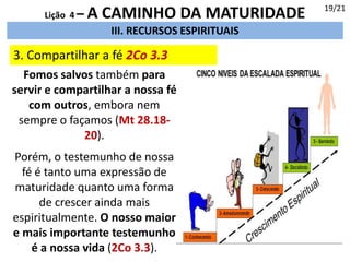 III. RECURSOS ESPIRITUAIS
3. Compartilhar a fé 2Co 3.3
19/21
Lição 4 – A CAMINHO DA MATURIDADE
Fomos salvos também para
servir e compartilhar a nossa fé
com outros, embora nem
sempre o façamos (Mt 28.18-
20).
Porém, o testemunho de nossa
fé é tanto uma expressão de
maturidade quanto uma forma
de crescer ainda mais
espiritualmente. O nosso maior
e mais importante testemunho
é a nossa vida (2Co 3.3).
 