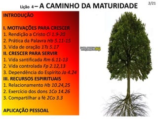INTRODUÇÃO
I. MOTIVAÇÕES PARA CRESCER
1. Rendição a Cristo Cl 1.9-20
2. Prática da Palavra Hb 5.11-15
3. Vida de oração 1Ts 5.17
II. CRESCER PARA SERVIR
1. Vida santificada Rm 6.11-13
2. Vida controlada Fp 2.12,13
3. Dependência do Espírito Jo 4.24
III. RECURSOS ESPIRITUAIS
1. Relacionamento Hb 10.24,25
2. Exercício dos dons 1Co 14.26
3. Compartilhar a fé 2Co 3.3
APLICAÇÃO PESSOAL
2/21
Lição 4 – A CAMINHO DA MATURIDADE
 