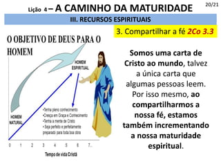 3. Compartilhar a fé 2Co 3.3
III. RECURSOS ESPIRITUAIS
20/21
Lição 4 – A CAMINHO DA MATURIDADE
Somos uma carta de
Cristo ao mundo, talvez
a única carta que
algumas pessoas leem.
Por isso mesmo, ao
compartilharmos a
nossa fé, estamos
também incrementando
a nossa maturidade
espiritual.
 