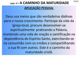 APLICAÇÃO PESSOAL
Deus usa meios que são verdadeiras dádivas
para o nosso crescimento. Participe da vida da
Igreja local, procure desenvolver-se
espiritualmente: praticando a Palavra,
mantendo uma vida de oração e santificação na
dependência do Espírito Santo, exercitando-se
na comunhão com os irmãos e compartilhando
a sua fé com outros. Este é o caminho da
maturidade cristã.
21/21
Lição 4 – A CAMINHO DA MATURIDADE
 