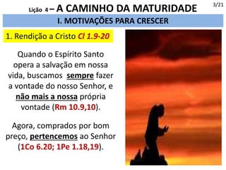 I. MOTIVAÇÕES PARA CRESCER
1. Rendição a Cristo Cl 1.9-20
Quando o Espírito Santo
opera a salvação em nossa
vida, buscamos sempre fazer
a vontade do nosso Senhor, e
não mais a nossa própria
vontade (Rm 10.9,10).
3/21
Lição 4 – A CAMINHO DA MATURIDADE
Agora, comprados por bom
preço, pertencemos ao Senhor
(1Co 6.20; 1Pe 1.18,19).
 