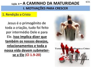 I. MOTIVAÇÕES PARA CRESCER
1. Rendição a Cristo
4/21
Lição 4 – A CAMINHO DA MATURIDADE
Jesus é o primogênito de
toda a criação, tudo foi feito
por intermédio Dele e para
Ele. Isso implica dizer que
também os nossos desejos,
relacionamentos e toda a
nossa vida devem submeter-
se a Ele (Cl 1.9-20)
 