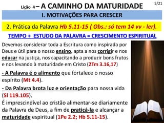 2. Prática da Palavra Hb 5.11-15 ( Obs.: só tem 14 vv - ler).
I. MOTIVAÇÕES PARA CRESCER
TEMPO + ESTUDO DA PALAVRA = CRESCIMENTO ESPIRITUAL
5/21
Lição 4 – A CAMINHO DA MATURIDADE
Devemos considerar toda a Escritura como inspirada por
Deus e útil para o nosso ensino, apta a nos corrigir e nos
educar na justiça, nos capacitando a produzir bons frutos
e nos levando à maturidade em Cristo (2Tm 3.16,17)
- A Palavra é o alimento que fortalece o nosso
espírito (Mt 4.4).
- Da Palavra brota luz e orientação para nossa vida
(Sl 119.105).
É imprescindível ao cristão alimentar-se diariamente
da Palavra de Deus, a fim de praticá-la e alcançar a
maturidade espiritual (1Pe 2.2; Hb 5.11-15).
 