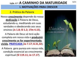 2. Prática da Palavra
I. MOTIVAÇÕES PARA CRESCER
Lição 4 – A CAMINHO DA MATURIDADE
Nosso crescimento depende da nossa
dedicação à Palavra de Deus,
estudando-a, meditando em suas
verdades e obedecendo aos seus
ensinos (Js 1.8; Sl 1.2; 1Tm 4.15).
A Palavra de Deus só terá ação
completa em nossa vida e produzirá
crescimento se for experimentada,
vivida, PRATICADA (Jo 7.17; 8.31,32).
A Palavra gera pureza em nossa vida,
condição essencial ao crescimento
espiritual (Sl 119.11; Jo 17.17).
6/21
 