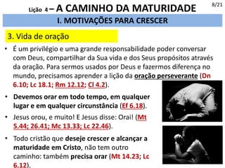 3. Vida de oração
I. MOTIVAÇÕES PARA CRESCER
8/21
Lição 4 – A CAMINHO DA MATURIDADE
• É um privilégio e uma grande responsabilidade poder conversar
com Deus, compartilhar da Sua vida e dos Seus propósitos através
da oração. Para sermos usados por Deus e fazermos diferença no
mundo, precisamos aprender a lição da oração perseverante (Dn
6.10; Lc 18.1; Rm 12.12; Cl 4.2).
• Devemos orar em todo tempo, em qualquer
lugar e em qualquer circunstância (Ef 6.18).
• Jesus orou, e muito! E Jesus disse: Orai! (Mt
5.44; 26.41; Mc 13.33; Lc 22.46).
• Todo cristão que deseje crescer e alcançar a
maturidade em Cristo, não tem outro
caminho: também precisa orar (Mt 14.23; Lc
6.12).
 