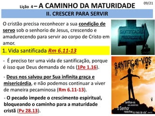 II. CRESCER PARA SERVIR
1. Vida santificada Rm 6.11-13
09/21
Lição 4 – A CAMINHO DA MATURIDADE
O cristão precisa reconhecer a sua condição de
servo sob o senhorio de Jesus, crescendo e
amadurecendo para servir ao corpo de Cristo em
amor.
- É preciso ter uma vida de santificação, porque
é isso que Deus demanda de nós (1Pe 1.16).
- Deus nos salvou por Sua infinita graça e
misericórdia, e não podemos continuar a viver
de maneira pecaminosa (Rm 6.11-13).
- O pecado impede o crescimento espiritual,
bloqueando o caminho para a maturidade
cristã (Pv 28.13).
 