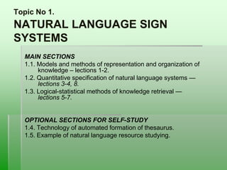 Topic No 1.
NATURAL LANGUAGE SIGN
SYSTEMS
MAIN SECTIONS
1.1. Models and methods of representation and organization of
knowledge – lections 1-2.
1.2. Quantitative specification of natural language systems —
lections 3-4, 8.
1.3. Logical-statistical methods of knowledge retrieval —
lections 5-7.
OPTIONAL SECTIONS FOR SELF-STUDY
1.4. Technology of automated formation of thesaurus.
1.5. Example of natural language resource studying.
 